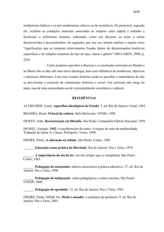 2649
modernistas lúdicos e os pós-modernistas críticos ou de resistência. Os primeiros, segundo
ele, ocultam as condições materiais associadas às relações entre capital e trabalho e
focalizam o sofrimento humano, sobretudo, como um discurso ou texto a serem
desenvolvidos e desconstruídos. Os segundos, por sua vez, tentam analisar o sujeito como
“significações que se tornaram relativamente fixadas dentro de determinações históricas
específicas e de relações materiais da luta de raça, classe e gênero” (MCLAREN, 2000, p.
228).
Como podemos perceber o discurso e a construção curricular no Mundo e
no Brasil não se deu sob uma única ideologia, mas com influência de tendências, objetivos
e interesses diferentes. Com esse resumo histórico pode-se perceber a importância de não
se desvincular o currículo da constituição histórica e social. Um currículo não surge do
nada, mas de uma necessidade social e principalmente econômica e cultural.
REFERÊNCIAS
ALTHUSSER, Louis. Aparelhos ideológicos de Estado. 2. ed. Rio de Janeiro: Graal, 1983.
BHABHA, Homi. O local da cultura. Belo Horizonte: UFMG, 1998.
DEWEY, John. Reconstrução em filosofia. São Paulo: Companhia Editora Nacional, 1959.
DUSSEL, Enrique. 1942: o encobrimento do outro: a origem do mito da modernidade.
Tradução de Jaime A. Clasen. Petrópolis: Vozes, 1998.
FREIRE, Paulo. A educação na cidade. São Paulo: Cortez, 1995.
______. Educação como prática da liberdade. Rio de Janeiro: Paz e Terra, 1979.
______. A importância do ato de ler: em três artigos que se completam. São Paulo:
Cortez, 1983.
______. Pedagogia da autonomia: saberes necessários à prática educativa. 27. ed. Rio de
Janeiro: Paz e Terra, 1996.
______. Pedagogia da indignação: cartas pedagógicas e outros escritos. São Paulo:
UNESP, 2000.
______. Pedagogia do oprimido. 13. ed. Rio de Janeiro: Paz e Terra, 1983.
FREIRE, Paulo; SHOR, Ira. Medo e ousadia: o cotidiano do professor. 9. ed. Rio de
Janeiro: Paz e Terra, 2001.
 