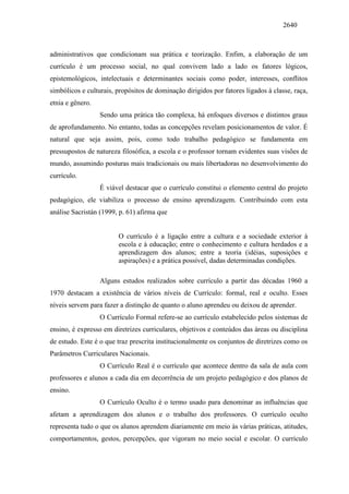 2640
administrativos que condicionam sua prática e teorização. Enfim, a elaboração de um
currículo é um processo social, no qual convivem lado a lado os fatores lógicos,
epistemológicos, intelectuais e determinantes sociais como poder, interesses, conflitos
simbólicos e culturais, propósitos de dominação dirigidos por fatores ligados à classe, raça,
etnia e gênero.
Sendo uma prática tão complexa, há enfoques diversos e distintos graus
de aprofundamento. No entanto, todas as concepções revelam posicionamentos de valor. É
natural que seja assim, pois, como todo trabalho pedagógico se fundamenta em
pressupostos de natureza filosófica, a escola e o professor tornam evidentes suas visões de
mundo, assumindo posturas mais tradicionais ou mais libertadoras no desenvolvimento do
currículo.
É viável destacar que o currículo constitui o elemento central do projeto
pedagógico, ele viabiliza o processo de ensino aprendizagem. Contribuindo com esta
análise Sacristán (1999, p. 61) afirma que
O currículo é a ligação entre a cultura e a sociedade exterior à
escola e à educação; entre o conhecimento e cultura herdados e a
aprendizagem dos alunos; entre a teoria (idéias, suposições e
aspirações) e a prática possível, dadas determinadas condições.
Alguns estudos realizados sobre currículo a partir das décadas 1960 a
1970 destacam a existência de vários níveis de Currículo: formal, real e oculto. Esses
níveis servem para fazer a distinção de quanto o aluno aprendeu ou deixou de aprender.
O Currículo Formal refere-se ao currículo estabelecido pelos sistemas de
ensino, é expresso em diretrizes curriculares, objetivos e conteúdos das áreas ou disciplina
de estudo. Este é o que traz prescrita institucionalmente os conjuntos de diretrizes como os
Parâmetros Curriculares Nacionais.
O Currículo Real é o currículo que acontece dentro da sala de aula com
professores e alunos a cada dia em decorrência de um projeto pedagógico e dos planos de
ensino.
O Currículo Oculto é o termo usado para denominar as influências que
afetam a aprendizagem dos alunos e o trabalho dos professores. O currículo oculto
representa tudo o que os alunos aprendem diariamente em meio às várias práticas, atitudes,
comportamentos, gestos, percepções, que vigoram no meio social e escolar. O currículo
 