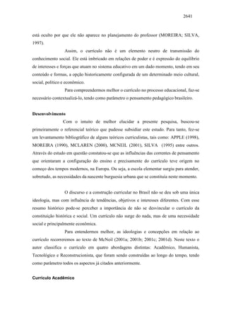 2641
está oculto por que ele não aparece no planejamento do professor (MOREIRA; SILVA,
1997).
Assim, o currículo não é um elemento neutro de transmissão do
conhecimento social. Ele está imbricado em relações de poder e é expressão do equilíbrio
de interesses e forças que atuam no sistema educativo em um dado momento, tendo em seu
conteúdo e formas, a opção historicamente configurada de um determinado meio cultural,
social, político e econômico.
Para compreendermos melhor o currículo no processo educacional, faz-se
necessário contextualizá-lo, tendo como parâmetro o pensamento pedagógico brasileiro.
Desenvolvimento
Com o intuito de melhor elucidar a presente pesquisa, buscou-se
primeiramente o referencial teórico que pudesse subsidiar este estudo. Para tanto, fez-se
um levantamento bibliográfico de alguns teóricos curriculistas, tais como: APPLE (1998),
MOREIRA (1990), MCLAREN (2000), MCNEIL (2001), SILVA (1995) entre outros.
Através do estudo em questão constatou-se que as influências das correntes de pensamento
que orientaram a configuração do ensino e precisamente do currículo teve origem no
começo dos tempos modernos, na Europa. Ou seja, a escola elementar surgiu para atender,
sobretudo, as necessidades da nascente burguesia urbana que se constituía neste momento.
O discurso e a construção curricular no Brasil não se deu sob uma única
ideologia, mas com influência de tendências, objetivos e interesses diferentes. Com esse
resumo histórico pode-se perceber a importância de não se desvincular o currículo da
constituição histórica e social. Um currículo não surge do nada, mas de uma necessidade
social e principalmente econômica.
Para entendermos melhor, as ideologias e concepções em relação ao
currículo recorreremos ao texto de McNeil (2001a; 2001b; 2001c; 2001d). Neste texto o
autor classifica o currículo em quatro abordagens distintas: Acadêmico, Humanista,
Tecnológico e Reconstrucionista, que foram sendo construídas ao longo do tempo, tendo
como parâmetro todos os aspectos já citados anteriormente.
Currículo Acadêmico
 