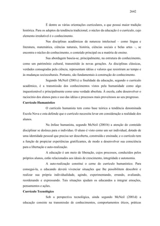 2642
É dentre as várias orientações curriculares, a que possui maior tradição
histórica. Para os adeptos da tendência tradicional, o núcleo da educação é o currículo, cujo
elemento irredutível é o conhecimento.
Nas disciplinas acadêmicas de natureza intelectual – como língua e
literatura, matemática, ciências naturais, história, ciências sociais e belas artes –, se
encontra o núcleo do conhecimento, o conteúdo principal ou a matéria de ensino.
Sua abordagem baseia-se, principalmente, na estrutura do conhecimento,
como um patrimônio cultural, transmitido às novas gerações. As disciplinas clássicas,
verdades consagradas pela ciência, representam idéias e valores que resistiram ao tempo e
às mudanças socioculturais. Portanto, são fundamentais à construção do conhecimento.
Segundo McNeil (2001c) a finalidade da educação, segundo o currículo
acadêmico, é a transmissão dos conhecimentos vistos pela humanidade como algo
inquestionável e principalmente como uma verdade absoluta. À escola, cabe desenvolver o
raciocínio dos alunos para o uso das idéias e processos mais proveitosos ao seu progresso.
Currículo Humanístico
O currículo humanista tem como base teórica a tendência denominada
Escola Nova e esta defende que o currículo necessita levar em consideração a realidade dos
alunos.
Na ênfase humanista, segundo McNeil (2001b) a atenção do conteúdo
disciplinar se desloca para o indivíduo. O aluno é visto como um ser individual, dotado de
uma identidade pessoal que precisa ser descoberta, construída e ensinada; e o currículo tem
a função de propiciar experiências gratificantes, de modo a desenvolver sua consciência
para a libertação e auto-realização.
A educação é um meio de liberação, cujos processos, conduzidos pelos
próprios alunos, estão relacionados aos ideais de crescimento, integridade e autonomia.
A auto-realização constitui o cerne do currículo humanístico. Para
consegui-la, o educando deverá vivenciar situações que lhe possibilitem descobrir e
realizar sua própria individualidade, agindo, experimentando, errando, avaliando,
reordenando e expressando. Tais situações ajudam os educandos a integrar emoções,
pensamentos e ações.
Currículo Tecnológico
Sob a perspectiva tecnológica, ainda segundo McNeil (2001d) a
educação consiste na transmissão de conhecimentos, comportamentos éticos, práticas
 