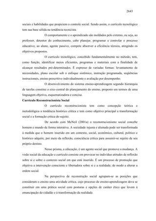 2643
sociais e habilidades que propiciem o controle social. Sendo assim, o currículo tecnológico
tem sua base sólida na tendência tecnicista.
O comportamento e o aprendizado são moldados pelo externo, ou seja, ao
professor, detentor do conhecimento, cabe planejar, programar e controlar o processo
educativo; ao aluno, agente passivo, compete absorver a eficiência técnica, atingindo os
objetivos propostos.
O currículo tecnológico, concebido fundamentalmente no método, tem,
como função, identificar meios eficientes, programas e materiais com a finalidade de
alcançar resultados pré-determinados. É expresso de variadas formas: levantamento de
necessidades, plano escolar sob o enfoque sistêmico, instrução programada, seqüências
instrucionais, ensino prescritivo individualmente e avaliação por desempenho.
O desenvolvimento do sistema ensino-aprendizagem segundo hierarquia
de tarefas constitui o eixo central do planejamento do ensino, proposto em termos de uma
linguagem objetiva, esquematizadora e concisa.
Currículo Reconstrucionista Social
O currículo reconstrucionista tem como concepção teórica e
metodológica a tendência histórico crítica e tem como objetivo principal a transformação
social e a formação crítica do sujeito.
De acordo com McNeil (2001a) o reconstrucionismo social concebe
homem e mundo de forma interativa. A sociedade injusta e alienada pode ser transformada
à medida que o homem inserido em um contexto, social, econômico, cultural, político e
histórico adquire, por meio da reflexão, consciência crítica para assumir-se sujeito de seu
próprio destino.
Nesse prisma, a educação, é um agente social que promove a mudança. A
visão social da educação e currículo consiste em provocar no indivíduo atitudes de reflexão
sobre si e sobre o contexto social em que está inserido. É um processo de promoção que
objetiva a intervenção consciente e libertadora sobre si e a realidade, de modo a alterar a
ordem social.
Na perspectiva de reconstrução social agrupam-se as posições que
consideram o ensino uma atividade crítica, cujo processo de ensino-aprendizagem deva se
constituir em uma prática social com posturas e opções de caráter ético que levem à
emancipação do cidadão e à transformação da realidade.
 