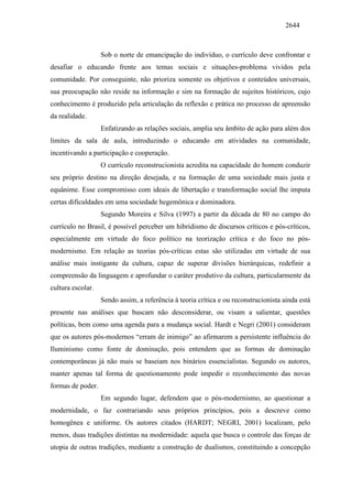 2644
Sob o norte de emancipação do indivíduo, o currículo deve confrontar e
desafiar o educando frente aos temas sociais e situações-problema vividos pela
comunidade. Por conseguinte, não prioriza somente os objetivos e conteúdos universais,
sua preocupação não reside na informação e sim na formação de sujeitos históricos, cujo
conhecimento é produzido pela articulação da reflexão e prática no processo de apreensão
da realidade.
Enfatizando as relações sociais, amplia seu âmbito de ação para além dos
limites da sala de aula, introduzindo o educando em atividades na comunidade,
incentivando a participação e cooperação.
O currículo reconstrucionista acredita na capacidade do homem conduzir
seu próprio destino na direção desejada, e na formação de uma sociedade mais justa e
equânime. Esse compromisso com ideais de libertação e transformação social lhe imputa
certas dificuldades em uma sociedade hegemônica e dominadora.
Segundo Moreira e Silva (1997) a partir da década de 80 no campo do
currículo no Brasil, é possível perceber um hibridismo de discursos críticos e pós-críticos,
especialmente em virtude do foco político na teorização crítica e do foco no pós-
modernismo. Em relação as teorias pós-críticas estas são utilizadas em virtude de sua
análise mais instigante da cultura, capaz de superar divisões hierárquicas, redefinir a
compreensão da linguagem e aprofundar o caráter produtivo da cultura, particularmente da
cultura escolar.
Sendo assim, a referência à teoria crítica e ou reconstrucionista ainda está
presente nas análises que buscam não desconsiderar, ou visam a salientar, questões
políticas, bem como uma agenda para a mudança social. Hardt e Negri (2001) consideram
que os autores pós-modernos “erram de inimigo” ao afirmarem a persistente influência do
Iluminismo como fonte de dominação, pois entendem que as formas de dominação
contemporâneas já não mais se baseiam nos binários essencialistas. Segundo os autores,
manter apenas tal forma de questionamento pode impedir o reconhecimento das novas
formas de poder.
Em segundo lugar, defendem que o pós-modernismo, ao questionar a
modernidade, o faz contrariando seus próprios princípios, pois a descreve como
homogênea e uniforme. Os autores citados (HARDT; NEGRI, 2001) localizam, pelo
menos, duas tradições distintas na modernidade: aquela que busca o controle das forças de
utopia de outras tradições, mediante a construção de dualismos, constituindo a concepção
 