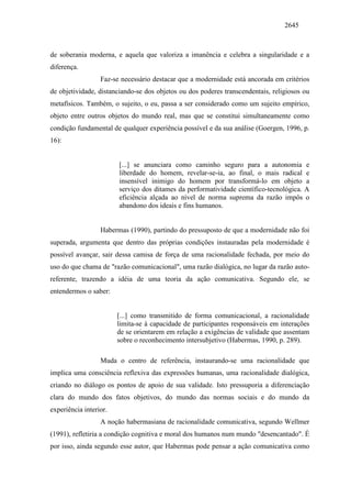 2645
de soberania moderna, e aquela que valoriza a imanência e celebra a singularidade e a
diferença.
Faz-se necessário destacar que a modernidade está ancorada em critérios
de objetividade, distanciando-se dos objetos ou dos poderes transcendentais, religiosos ou
metafísicos. Também, o sujeito, o eu, passa a ser considerado como um sujeito empírico,
objeto entre outros objetos do mundo real, mas que se constitui simultaneamente como
condição fundamental de qualquer experiência possível e da sua análise (Goergen, 1996, p.
16):
[...] se anunciara como caminho seguro para a autonomia e
liberdade do homem, revelar-se-ia, ao final, o mais radical e
insensível inimigo do homem por transformá-lo em objeto a
serviço dos ditames da performatividade científico-tecnológica. A
eficiência alçada ao nível de norma suprema da razão impôs o
abandono dos ideais e fins humanos.
Habermas (1990), partindo do pressuposto de que a modernidade não foi
superada, argumenta que dentro das próprias condições instauradas pela modernidade é
possível avançar, sair dessa camisa de força de uma racionalidade fechada, por meio do
uso do que chama de "razão comunicacional", uma razão dialógica, no lugar da razão auto-
referente, trazendo a idéia de uma teoria da ação comunicativa. Segundo ele, se
entendermos o saber:
[...] como transmitido de forma comunicacional, a racionalidade
limita-se à capacidade de participantes responsáveis em interações
de se orientarem em relação a exigências de validade que assentam
sobre o reconhecimento intersubjetivo (Habermas, 1990, p. 289).
Muda o centro de referência, instaurando-se uma racionalidade que
implica uma consciência reflexiva das expressões humanas, uma racionalidade dialógica,
criando no diálogo os pontos de apoio de sua validade. Isto pressuporia a diferenciação
clara do mundo dos fatos objetivos, do mundo das normas sociais e do mundo da
experiência interior.
A noção habermasiana de racionalidade comunicativa, segundo Wellmer
(1991), refletiria a condição cognitiva e moral dos humanos num mundo "desencantado". É
por isso, ainda segundo esse autor, que Habermas pode pensar a ação comunicativa como
 