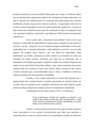 2646
portadora potencial de uma racionalidade diferenciada que só pode se manifestar depois
que se tenha destruído o dogmatismo implícito das concepções de mundo tradicionais, e na
qual os requisitos de validade possam ser construídos pela argumentação, pelo confronto
de diferentes posições, na procura de consensos aceitáveis. A argumentação como meio de
se obter consenso intersubjetivo assume um papel fundamental, quando ela e as formas de
ação comunicativa substituem outros meios de coordenação de ações, de integração social
e de reprodução simbólica, constituindo o que Habermas (1990) denomina racionalização
comunicativa.
Como se põe, então, a discussão do pós-moderno? Assim como os que
postulam a continuidade da modernidade nos tempos atuais, a posição dos que postulam o
contrário - seu fim - emerge da crise nos estatutos da própria modernidade. O termo pós-
modernidade tem se mostrado polissêmico, sendo utilizado no mais das vezes de modo
genérico. De qualquer forma, denota o que vem depois da modernidade, sendo
problemático seu sentido, justamente por tentar traduzir um movimento da cultura em
sociedades em rápida mutação, movimento que ainda está se produzindo, não se
distinguindo consolidações que ajudem a qualificá-lo melhor. Pós-moderno designaria uma
ruptura com as características do período moderno, o que, como já colocamos, para muitos
analistas ainda não aconteceu de modo claro. Pode-se adotar a posição de que estamos
vivendo a transição para a pós-modernidade e que os sinais, as tendências verificáveis,
traduzem caminhos mais do que posições consolidadas.
Contudo, o novo cenário educacional do século XXI apresenta que o
grande desafio não é somente discutir as questões apresentadas no currículo oficial, este
vai além. Este nos apresenta novas concepções educacionais que tanto professor quanto
professora almeja alcançar neste complexo universo da chamada pós modernidade.
Contribuindo com esta análise, Giroux (1993, p. 15) afirma que:
O pós modernismo, assinala uma mudança em direção a um
conjunto de condições sociais que estão reconstituindo o mapa
social, cultural e geográfico do mundo e produzindo, ao mesmo
tempo, novas formas de crítica cultural.
Todavia, o currículo tradicional não tem mais espaço na atual conjuntura,
assim, necessitamos de um currículo reconstrucionista que tenha como parâmetro o
multiculturalismo, ou seja, um currículo inclusivo, incorporando as tradições dos diferentes
 