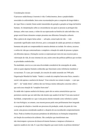 Considerações iniciais
O processo saúde/doença é inerente à vida. Conhecimentos, dores e perplexidades
associados às enfermidades, bem como recomendações para a conquista da longevidade e
do vigor físico e mental, foram sendo transmitidos de geração a geração ao longo da história
humana. As interpretações sobre as circunstâncias nas quais as pessoas se protegem das
doenças, sobre suas causas, o relato de sua repercussão na história de cada indivíduo e/ou
grupo social foram elementos sempre presentes nas diferentes formações culturais.
Mas a palavra de origem latina salute — salvação, conservação da vida — vem
assumindo significados muito diversos, pois a concepção de saúde que permeia as relações
humanas não pode ser compreendida de maneira abstrata ou isolada. Os valores, recursos
e estilos de vida que contextualizam e compõem a situação de saúde de pessoas e grupos
em diferentes épocas e formações sociais se expressam por meio de seus recursos para a
valorização da vida, de seus sistemas de cura, assim como das políticas públicas que revelam
as prioridades estabelecidas.
Na atualidade, convive-se com uma diversidade considerável de concepções de saúde,
entre as quais algumas bastante conhecidas que funcionam como referências mundiais e/
ou nacionais. É o caso, por exemplo, do conceito de saúde assumido em 1948 pela
Organização Mundial de Saúde: “Saúde é o estado de completo bem-estar físico, mental e
social e não apenas a ausência de doença”. Esse conceito nos remete à utopia — e por que
não? — de “saúde ótima”, embora não nos forneça muitas indicações concretas sobre o
que seria essa situação de “completo bem-estar”.
Se saúde não é apenas ausência de doença, quais são as outras características que nos
permitem concluir que um indivíduo não doente seja saudável de fato? Com uma razoável
facilidade, compreende-se o que é uma pessoa doente tomando como referência o ponto
de vista biológico; no entanto, essa mesma pessoa pode estar perfeitamente bem integrada
a seu grupo de relações e inserida nos processos de produção, sendo, do ponto de vista
social, uma pessoa considerada saudável, a despeito de seu reconhecido comprometimento
físico. Pode-se lembrar de pessoas portadoras de deficiências ou limitações temporárias
em função da ocorrência de acidentes. São condições que transformam mas
não interrompem o processo de desenvolvimento humano e tampouco eliminam os
aspectos saudáveis da vida. E o que dizer daqueles que usam óculos ou próteses dentárias?
 