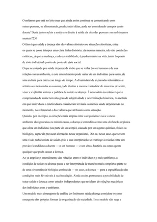 O enfermo que está no leito mas que ainda assim continua se comunicando com
outras pessoas, se alimentando, produzindo idéias, pode ser considerado cem por cento
doente? Seria justo excluir a saúde e o direito à saúde da vida das pessoas com sofrimentos
mentais?250
O fato é que saúde e doença não são valores abstratos ou situações absolutas, entre
os quais se possa interpor uma clara linha divisória; da mesma maneira, não são condições
estáticas, já que a mudança, e não a estabilidade, é predominante na vida, tanto do ponto
de vista individual quanto do ponto de vista social.
O que se entende por saúde depende da visão que se tenha do ser humano e de sua
relação com o ambiente, e este entendimento pode variar de um indivíduo para outro, de
uma cultura para outra e ao longo do tempo. A diversidade de expressões idiomáticas e
artísticas relacionadas ao assunto pode ilustrar a enorme variedade de maneiras de sentir,
viver e explicitar valores e padrões de saúde ou doença. É necessário reconhecer que a
compreensão de saúde tem alto grau de subjetividade e determinação histórica, na medida
em que indivíduos e coletividades consideram ter mais ou menos saúde dependendo do
momento, do referencial e dos valores que atribuam a uma situação.
Quando, por exemplo, as relações mais amplas entre o organismo vivo e o meio
ambiente são ignoradas ou minimizadas, a doença é entendida como uma disfunção orgânica
que afeta um indivíduo (ou parte de seu corpo), causada por um agente químico, físico ou
biológico, capaz de provocar alterações nesse organismo. Diz-se, nesse caso, que se tem
uma visão reducionista de saúde, pois a sua interpretação se restringe à relação entre um
provável candidato a doente — o ser humano — e um vírus, bactéria ou outro agente
qualquer que pode causar a doença.
Ao se ampliar o entendimento das relações entre o indivíduo e o meio ambiente, a
condição de saúde ou doença passa a ser interpretada de maneira mais complexa: parte-se
de uma circunstância biológica conhecida — no caso, a doença — para a especificação das
condições mais favoráveis à sua instalação. Ainda assim, permanece a possibilidade de
tratar saúde e doença como estados independentes que resultam de relações mecânicas
dos indivíduos com o ambiente.
Um modelo mais abrangente de análise do fenômeno saúde/doença considera-o como
emergente das próprias formas de organização da sociedade. Esse modelo não nega a
 
