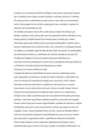 existência e/ou a relevância do fenômeno biológico, muito menos o processo de interação
que se estabelece entre o agente causador da doença, o indivíduo suscetível e o ambiente.
No entanto, prioriza o entendimento de saúde como um valor coletivo, de determinação
social. Esta concepção traz em seu bojo a proposição de que a sociedade se organize em
defesa da vida e da qualidade de vida.
Na realidade, para pensar e atuar sobre a saúde é preciso romper com enfoques que
dividem a questão, ou seja, colocar todo o peso da conquista da saúde no indivíduo, em sua
herança genética e empenho pessoal é tão limitado quanto considerar que a saúde é
determinada apenas pela realidade social ou pela ação do poder público. Interferir sobre o
processo saúde/doença está ao alcance de todos e não é uma tarefa a ser delegada, deixando
ao cidadão ou à sociedade o papel de objeto da intervenção “da natureza”, do poder público,
dos profissionais de saúde ou, eventualmente, de vítima do resultado de suas ações.251
Acreditar que cidadania é exercício de sujeitos do processo saúde/doença é a
motivação essencial da educação para a saúde. Esta é a concepção de saúde que fundamenta
os Parâmetros Curriculares Nacionais de Educação para a Saúde.
Em busca de um conceito dinâmico de saúde
A despeito das diferentes possibilidades de encarar o processo saúde/doença, não se
pode compreender ou transformar a situação de saúde de indivíduos e coletividades sem
levar em conta que ela é produzida nas relações com o meio físico, social e cultural.
Intrincados mecanismos determinam as condições de vida das pessoas e a maneira
como nascem, vivem e morrem, bem como suas vivências em saúde e doença. Entre os
inúmeros fatores determinantes da condição de saúde, incluem-se os condicionantes
biológicos (sexo, idade, características pessoais eventualmente determinadas pela herança
genética), o meio físico (que abrange condições geográficas, características da ocupação
humana, fontes de água para consumo, disponibilidade e qualidade dos alimentos, condições
de habitação), assim como o meio socioeconômico e cultural, que expressa os níveis de
ocupação e renda, o acesso à educação formal e ao lazer, os graus de liberdade, hábitos e
formas de relacionamento interpessoal, as possibilidades de acesso aos serviços voltados
para a promoção e recuperação da saúde e a qualidade da atenção por eles prestada.
Falar de saúde, portanto, envolve componentes aparentemente tão díspares como a
qualidade da água que se consome e do ar que se respira, as condições de fabricação e uso
 