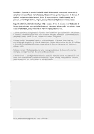 Em 1948, a Organização Mundial de Saúde (OMS) definiu saúde como sendo um estado de
completo bem-estar físico, mental e social, não consistindo apenas na ausência de doença. A
OMS diz também que todos temos o direito de gozar do melhor estado de saúde que é
possível, sem distinção de raça, religião, credo politico e condição económica ou social.
Segundo a Constituição Federal, (artigo 196), a saúde é direito de todos e dever do Estado. O
Estado deve promover boas condições de estudo, transporte, alimentação, moradia etc. mas é
necessário também, a responsabilidade individual pela própria saúde.
A saúde do indivíduo depende do equilíbrio entre os fatores que constituem e influenciam
o sistema. Ambientais (local onde vive; níveis de poluição) Biológicos Económicos (sexo;
(emprego) idade) Saúde Sociais, Genéticos culturais e religiosos.
Fatores sociais A nossa saúde não é independente do local onde vivemos e das
condições nele existentes. A falta de saneamento básico (esgotos), de recolha de resíduos
e de condições de higiene favorece o aparecimento de doenças, como por exemplo a
cólera e o tifo.
Fatores mentais O stress pode criar uma maior probabilidade de desenvolver certas
doenças, como por exemplo doenças cardiovasculares.
Fatores físicos A condição física influencia o estado mental e social. A ausência de bem-
estar físico pode impedir o desenvolvimento de funções sociais, como estudar, conviver,
praticar desporto, etc. provocando um mal-estar físico.
Os 10 Mandamentos para uma Vida Saudável
 