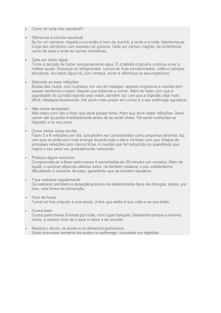Como ter uma vida saudável?
Diferencie a comida saudável
Se for um alimento vegetal e cru então é bom de manhã, à tarde e à noite. Mantenha-se
longe dos alimentos com excesso de gordura. Opte por carnes magras, de preferência
carne de aves e evite as carnes vermelhas.
Opte por beber água
Tome a decisão de beber exclusivamente água. É a bebida original e continua a ser a
melhor opção. Esqueça os refrigerantes, sumos de fruta transformados, cafés e bebidas
alcoólicas. Ao beber água irá, com certeza, sentir a diferença no seu organismo.
Saboreie as suas refeições
Muitas das vezes, com a pressa, em vez de mastigar, apenas engolimos a comida sem
sequer sentirmos o sabor daquilo que estamos a comer. Além de fazer com que a
quantidade de comida ingerida seja maior, também faz com que a digestão seja mais
difícil. Mastigue lentamente. Vai sentir mais prazer em comer e o seu estômago agradece.
Não coma demasiado
Não estou com isto a dizer que deve passar fome. Nem que deve saltar refeições. Deve
comer até ao ponto imediatamente antes de se sentir cheio. Vai sentir melhorias na
digestão e no seu peso.
Coma várias vezes ao dia
Fazer 5 a 6 refeições por dia, que podem ser consideradas como pequenos lanches, faz
com que se sinta com mais energia durante todo o dia e irá fazer com que chegue às
principais refeições com menos fome. À medida que for reduzindo na quantidade que
ingere o seu peso vai, gradualmente, reduzindo.
Pratique algum exercício
Comprometa-se a fazer pelo menos 4 caminhadas de 30 minutos por semana. Além de
ajudar a queimar algumas calorias extra, vai também acelerar o seu metabolismo,
dificultando o aumento de peso, garantindo que se mantém saudável.
Faça rastreios regularmente
Os rastreios permitem a detecção precoce de determinados tipos de doenças, sendo, por
isso, uma forma de prevenção.
Pare de fumar
Fumar só traz prejuízo à sua saúde, à dos que estão à sua volta e ao seu bolso.
Durma bem
Durma pelo menos 8 horas por noite, num lugar tranquilo. Mantenha sempre a mesma
rotina, a mesma hora de ir para a cama e de acordar.
Reduza o álcool, os doces e os alimentos gordurosos.
Estes provocam aumento da acidez no estômago, causando má digestão.
 