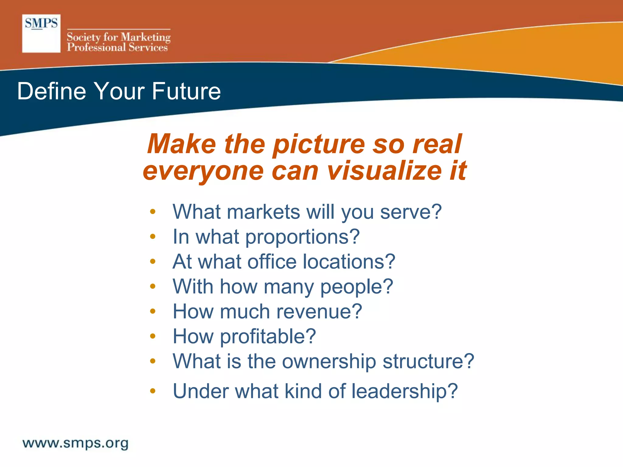Define Your Future
Make the picture so real
everyone can visualize it
• What markets will you serve?
• In what proportions?
• At what office locations?
• With how many people?
• How much revenue?
• How profitable?
• What is the ownership structure?
• Under what kind of leadership?
 