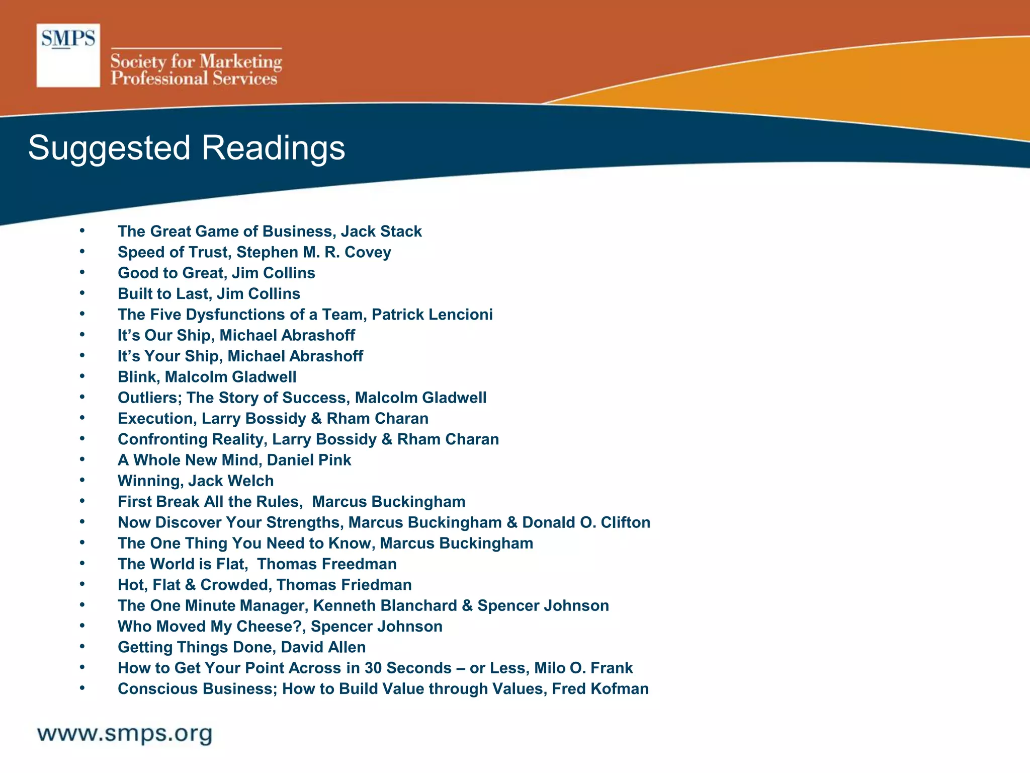 • The Great Game of Business, Jack Stack
• Speed of Trust, Stephen M. R. Covey
• Good to Great, Jim Collins
• Built to Last, Jim Collins
• The Five Dysfunctions of a Team, Patrick Lencioni
• It’s Our Ship, Michael Abrashoff
• It’s Your Ship, Michael Abrashoff
• Blink, Malcolm Gladwell
• Outliers; The Story of Success, Malcolm Gladwell
• Execution, Larry Bossidy & Rham Charan
• Confronting Reality, Larry Bossidy & Rham Charan
• A Whole New Mind, Daniel Pink
• Winning, Jack Welch
• First Break All the Rules, Marcus Buckingham
• Now Discover Your Strengths, Marcus Buckingham & Donald O. Clifton
• The One Thing You Need to Know, Marcus Buckingham
• The World is Flat, Thomas Freedman
• Hot, Flat & Crowded, Thomas Friedman
• The One Minute Manager, Kenneth Blanchard & Spencer Johnson
• Who Moved My Cheese?, Spencer Johnson
• Getting Things Done, David Allen
• How to Get Your Point Across in 30 Seconds – or Less, Milo O. Frank
• Conscious Business; How to Build Value through Values, Fred Kofman
Suggested Readings
 