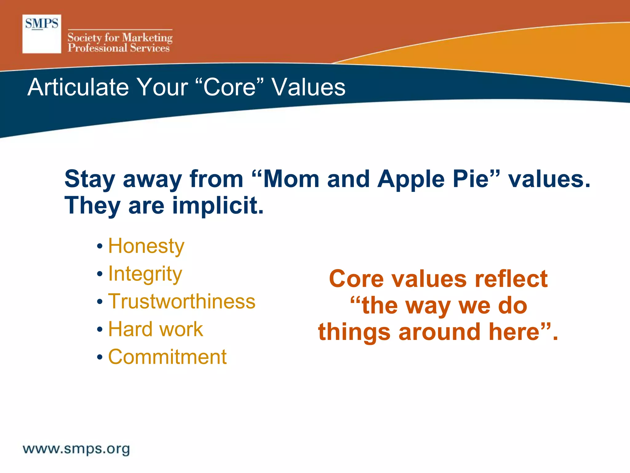 Articulate Your “Core” Values
Stay away from “Mom and Apple Pie” values.
They are implicit.
• Honesty
• Integrity
• Trustworthiness
• Hard work
• Commitment
Core values reflect
“the way we do
things around here”.
 