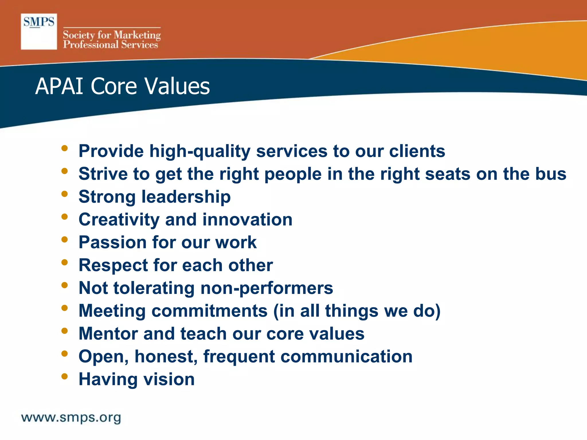 APAI Core Values
• Provide high-quality services to our clients
• Strive to get the right people in the right seats on the bus
• Strong leadership
• Creativity and innovation
• Passion for our work
• Respect for each other
• Not tolerating non-performers
• Meeting commitments (in all things we do)
• Mentor and teach our core values
• Open, honest, frequent communication
• Having vision
 