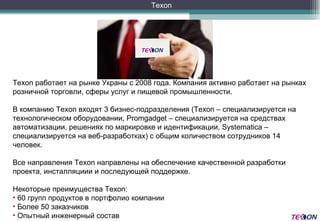 Texon  работает на рынке Украны с  2008  года .  Компания активно работает на рынках розничной торговли, сферы услуг и пищевой промышленности .   В компанию  Texon  входят  3  бизнес-подразделения  (Texon  – специализируется на технологическом оборудовании , Promgadget  – специализируется на средствах автоматизации, решениях по маркировке и идентификации , Systematica  – специализируется на веб-разработках )  с общим количеством сотрудников 14 человек . Все направления  Texon  направлены на обеспечение качественной разработки проекта, инсталляциии и последующей поддержке.   Некоторые преимущества  Texon:  60  групп продуктов в портфолио компании Более 5 0  заказчиков  Опытный инженерный состав Texon 
