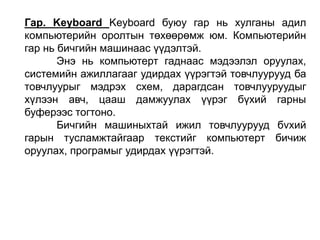 Гар. Keyboard Keyboard буюу гар нь хулганы адил
компьютерийн оролтын төхөөрөмж юм. Компьютерийн
гар нь бичгийн машинаас үүдэлтэй.
Энэ нь компьютерт гаднаас мэдээлэл оруулах,
системийн ажиллагааг удирдах үүрэгтэй товчлуурууд ба
товчлуурыг мэдрэх схем, дарагдсан товчлууруудыг
хүлээн авч, цааш дамжуулах үүрэг бүхий гарны
буферээс тогтоно.
Бичгийн машиныхтай ижил товчлуурууд бvхий
гарын тусламжтайгаар текстийг компьютерт бичиж
оруулах, програмыг удирдах үүрэгтэй.
 
