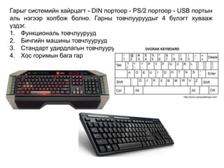 Гарыг системийн хайрцагт - DIN портоор - PS/2 портоор - USB портын
аль нэгээр холбож болно. Гарны товчлууруудыг 4 бүлэгт хувааж
үздэг.
1. Функциональ товчлуурууд
2. Бичгийн машины товчлуурууд
3. Стандарт удирдлагын товчлуурууд
4. Хос горимын бага гар
 