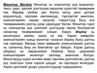 Монитор. Monitor Монитор нь компьютер дэх мэдээлэл,
текст, дүрс, зургийг дэлгэцэнд харуулах үүрэгтэй төхөөрөмж
юм. Өөрөөр хэлбэл уян болон хатуу диск доторх
мэдээллүүд, програм хангамжууд, тэдгээртэй ажиллах,
компьютерийн гараас оруулах тэмдэгтүүд бүгд энэ
төхөөрөмжийн дэлгэц дээр харагддаг билээ. Монитор гэдэг
нь компьютер дэх зүйлсийг дэлгэцээр гаргах боломжтой
салангид төхөөрөмжийг хэлдэг. Харин display нь
мониторын зөвхөн экран нь юм. Харин зөөврийн
компьютерийн хувьд монитор гэхээсээ display буюу дэлгэц
гэж нэрлэдэг. Яагаад гэвэл зөөврийн компьютерийн дэлгэц
нь салангид биш их биетэйгээ цуг байдаг. Хэрэв дэлгэц
(display) нь эвдэрчихвэл Desktop буюу ширээний
компьютерийн мониторт залгаад ажиллаж болдог.
Мониторууд хэдэн инчийн ямар төрлийн дисплейтэй, дэлгэц
рүү электрон туяаг хэрхэн цацдаг вэ гэдгээрээ ялгагддаг.
Харин дисплейг доорх үзүүлэлтүүдээр тодорхойлно.
 