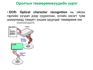 Оролтын төхөөрөмжүүдийн үүрэг
• OCR- Optical character recognition нь ойсон
гэрлийн хүчдэл дээр суурилсан, үсгийн хэсэгт туяа
цохиулахад тэмдэгт уншиж оруулдаг төхөөрөмж юм
 