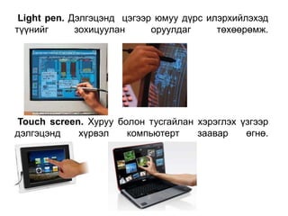 Light pen. Дэлгэцэнд цэгээр юмуу дүрс илэрхийлэхэд
түүнийг зохицуулан оруулдаг төхөөрөмж.
Touch screen. Хуруу болон тусгайлан хэрэглэх үзгээр
дэлгэцэнд хүрвэл компьютерт заавар өгнө.
 