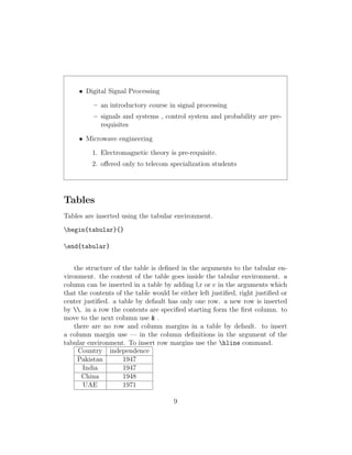 • Digital Signal Processing
– an introductory course in signal processing
– signals and systems , control system and probability are pre-
requisites
• Microwave engineering
1. Electromagnetic theory is pre-requisite.
2. oﬀered only to telecom specialization students
Tables
Tables are inserted using the tabular environment.
begin{tabular}{}
end{tabular}
the structure of the table is deﬁned in the arguments to the tabular en-
vironment. the content of the table goes inside the tabular environment. a
column can be inserted in a table by adding l,r or c in the arguments which
that the contents of the table would be either left justiﬁed, right justiﬁed or
center justiﬁed. a table by default has only one row. a new row is inserted
by . in a row the contents are speciﬁed starting form the ﬁrst column. to
move to the next column use & .
there are no row and column margins in a table by default. to insert
a column margin use — in the column deﬁnitions in the argument of the
tabular environment. To insert row margins use the hline command.
Country independence
Pakistan 1947
India 1947
China 1948
UAE 1971
9
 