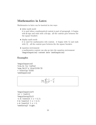 Mathematics in Latex
Mathematics in latex can be inserted in two ways
• inline math mode
it is used when a mathematical content is part of paragraph. it begins
with $ sign and ends with a $ sign. all the content goes between the
the square brackets
• display math mode
it is used for mathematics rich content. it begins with [ and ends
with ] . all the content goes between the the square brackets
• equation environment
a mathematics content can also go into the equation environment
begin{equation} content here end{equation}
Examples
begin{equation}
lim_{n to infty}
sum_{k=1}^n frac{1}{k^2}
= frac{pi^2}{6}
end{equation}
lim
n→∞
n
k=1
1
k2
=
π2
6
begin{equation*}
|x| = left{
begin{array}{rl}
-x & text{if } x < 0,
0 & text{if } x = 0,
x & text{if } x > 0.
end{array} right.
10
 