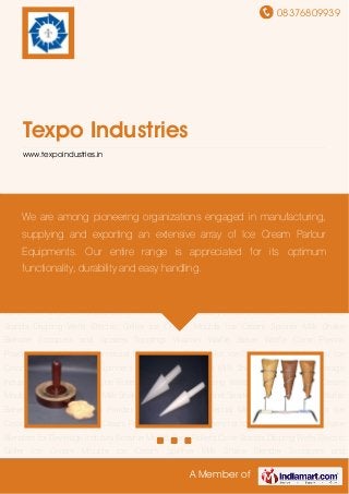 08376809939
A Member of
Texpo Industries
www.texpoindustries.in
Brownie Mould Cone Rollers Cone Stands Dipping Wells Electric Griller Ice Cream Moulds Ice
Cream Spinner Milk Shake Blender Scoopers and Spades Toppings Warmer Waffle
Baker Waffle Cone Premix Powder Waffle Maker Commercial Mixer Display Freezer for Ice
Cream Cone Rollers for Ice Cream Parlour Ice Cream Spinners for Ice Cream Parlour Milk Shake
Blenders for Beverage Industry Brownie Mould Cone Rollers Cone Stands Dipping Wells Electric
Griller Ice Cream Moulds Ice Cream Spinner Milk Shake Blender Scoopers and
Spades Toppings Warmer Waffle Baker Waffle Cone Premix Powder Waffle Maker Commercial
Mixer Display Freezer for Ice Cream Cone Rollers for Ice Cream Parlour Ice Cream Spinners for
Ice Cream Parlour Milk Shake Blenders for Beverage Industry Brownie Mould Cone Rollers Cone
Stands Dipping Wells Electric Griller Ice Cream Moulds Ice Cream Spinner Milk Shake
Blender Scoopers and Spades Toppings Warmer Waffle Baker Waffle Cone Premix
Powder Waffle Maker Commercial Mixer Display Freezer for Ice Cream Cone Rollers for Ice
Cream Parlour Ice Cream Spinners for Ice Cream Parlour Milk Shake Blenders for Beverage
Industry Brownie Mould Cone Rollers Cone Stands Dipping Wells Electric Griller Ice Cream
Moulds Ice Cream Spinner Milk Shake Blender Scoopers and Spades Toppings Warmer Waffle
Baker Waffle Cone Premix Powder Waffle Maker Commercial Mixer Display Freezer for Ice
Cream Cone Rollers for Ice Cream Parlour Ice Cream Spinners for Ice Cream Parlour Milk Shake
Blenders for Beverage Industry Brownie Mould Cone Rollers Cone Stands Dipping Wells Electric
Griller Ice Cream Moulds Ice Cream Spinner Milk Shake Blender Scoopers and
We are among pioneering organizations engaged in manufacturing,
supplying and exporting an extensive array of Ice Cream Parlour
Equipments. Our entire range is appreciated for its optimum
functionality, durability and easy handling.
 