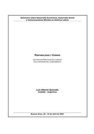 Seminario sobre Desarrollo Económico, Desarrollo Social
     y Comunicaciones Móviles en América Latina




              PORTABILIDAD Y CUERPO

            LAS NUEVAS PRÁCTICAS CULTURALES
             EN LA SOCIEDAD DEL CONOCIMIENTO




                Luis Alberto Quevedo
                  FLACSO - Argentina




          Buenos Aires, 20 - 22 de abril de 2007
 