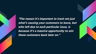 “The reason it’s important to track not just
what’s causing your customers to leave, but
who left due to each particular issue, is
because it’s a massive opportunity to win
those customers back later on.”
 