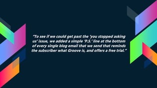 “To see if we could get past the ‘you stopped asking
us’ issue, we added a simple ‘P.S.’ line at the bottom
of every single blog email that we send that reminds
the subscriber what Groove is, and offers a free trial.”
 