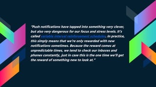 “Push notifications have tapped into something very clever,
but also very dangerous for our focus and stress levels. It’s
called variable interval reinforcement schedules. In practice,
this simply means that we’re only rewarded with new
notifications sometimes. Because the reward comes at
unpredictable times, we tend to check our inboxes and
phones constantly, just in case this is the one time we’ll get
the reward of something new to look at.”
 