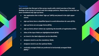 “Bottom line
Let’s conclude the first part of the survey results with a brief overview of the main
findings of our survey of current web form design patterns. Please keep in mind that we
have considered only sign-up forms.
● the registration link is titled “sign up” (40%) and placed in the right upper
corner,
● sign-up forms have a simplified layout to avoid distractions for users (61%),
● sign-up forms are one-page-forms (93%),
● sign up forms attract visitors by explaining the benefits of registration (41%),
● titles of the input fields are highlighted bold (62%)
● no trend in the label alignment can be identified,
● designers tend to use few mandatory fields,
● designers tend to use few optional fields,
● vertically arranged fields are preferred to horizontally arranged fields
(86%).”
 