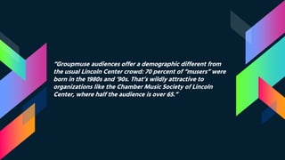 “Groupmuse audiences offer a demographic different from
the usual Lincoln Center crowd: 70 percent of “musers” were
born in the 1980s and ’90s. That’s wildly attractive to
organizations like the Chamber Music Society of Lincoln
Center, where half the audience is over 65.”
 