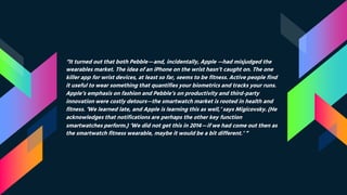 “It turned out that both Pebble—and, incidentally, Apple —had misjudged the
wearables market. The idea of an iPhone on the wrist hasn’t caught on. The one
killer app for wrist devices, at least so far, seems to be fitness. Active people find
it useful to wear something that quantifies your biometrics and tracks your runs.
Apple’s emphasis on fashion and Pebble’s on productivity and third-party
innovation were costly detours—the smartwatch market is rooted in health and
fitness. ‘We learned late, and Apple is learning this as well,’ says Migicovsky. (He
acknowledges that notifications are perhaps the other key function
smartwatches perform.) ‘We did not get this in 2014—if we had come out then as
the smartwatch fitness wearable, maybe it would be a bit different.’ “
 