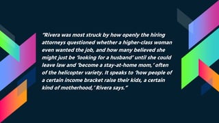 “Rivera was most struck by how openly the hiring
attorneys questioned whether a higher-class woman
even wanted the job, and how many believed she
might just be ‘looking for a husband’ until she could
leave law and ‘become a stay-at-home mom,’ often
of the helicopter variety. It speaks to ‘how people of
a certain income bracket raise their kids, a certain
kind of motherhood,’ Rivera says.”
 