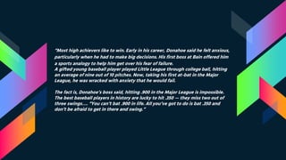 “Most high achievers like to win. Early in his career, Donahoe said he felt anxious,
particularly when he had to make big decisions. His first boss at Bain offered him
a sports analogy to help him get over his fear of failure.
A gifted young baseball player played Little League through college ball, hitting
an average of nine out of 10 pitches. Now, taking his first at-bat in the Major
League, he was wracked with anxiety that he would fail.
The fact is, Donahoe’s boss said, hitting .900 in the Major League is impossible.
The best baseball players in history are lucky to hit .350 — they miss two out of
three swings…. “You can’t bat .900 in life. All you’ve got to do is bat .350 and
don’t be afraid to get in there and swing.”
 