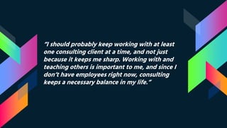 “I should probably keep working with at least
one consulting client at a time, and not just
because it keeps me sharp. Working with and
teaching others is important to me, and since I
don’t have employees right now, consulting
keeps a necessary balance in my life.”
 