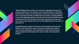 “What [SkillSlate] did was build a web crawler that aggregated thousands of
existing classified ads in one database. Then they scraped them for identifying
info like phone numbers and email addresses. All the ads with the same data on
them were lumped together and labeled the same business, allowing SkillSlate
to use all that language together to describe what the person did. With the help
of Mechanical Turk, they were able to turn these unstructured ads into much
more cogent business listing with extra info like neighborhoods served, hours of
operation, etc.
By publishing these listings to the internet, they essentially created the first
website or web presence for many of the service providers they wanted to
recruit into the marketplace. More importantly, it made their info sticky on
Google, giving them better placement in search results, and driving better
business.”
 