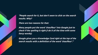 “People search for it, but don’t seem to click on the search
results. Why?
There are two reasons for that:
Many people put the word ‘chauffeur’ into Google just to
check if the spelling is right (I do it all the time with some
fancy words);
Google gives you a Knowledge Card right at the top of the
search results with a definition of the word ‘chauffeur’.”
 