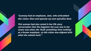 “Laraway had an employee, Jane, who articulated
this vision: Own and operate my own spirulina farm.
This woman had also noted in her life story
conversation that the happiest she ever was in her
career was when she ‘built something from nothing’
at a former employer, so this vision was aligned with
what she valued most.”
 