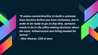 “It seems counterintuitive to build a customer
base function before you have customers, but in
order to be ready to go on Day One, someone
needs to be in the office making decisions about
the tools, infrastructure and hiring needed for
launch.”
- Nick Weaver, CEO of eero
 