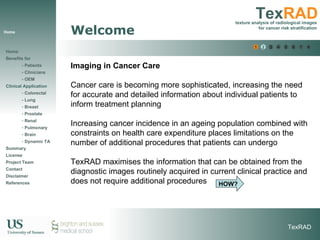 Home Welcome Imaging in Cancer Care Cancer care is becoming more sophisticated, increasing the need for accurate and detailed information about individual patients to inform treatment planning  Increasing cancer incidence in an ageing population combined with constraints on health care expenditure places limitations on the number of additional procedures that patients can undergo  TexRAD maximises the information that can be obtained from the diagnostic images routinely acquired in current clinical practice and does not require additional procedures HOW? 1 2 3 4 5 6 6 7 8 