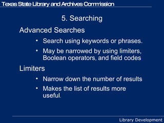 5. Searching Advanced Searches  Search using keywords or phrases.  May be narrowed by using limiters, Boolean operators ,  and field codes .   Limiters   Narrow down the number of results Makes the list of results more useful . 