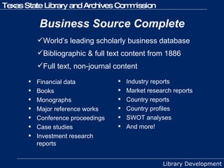 Business Source Complete Financial data Books Monographs Major reference works Conference proceedings Case studies Investment research reports Industry reports Market research reports Country reports Country profiles SWOT analyses And more! World’s leading scholarly business database Bibliographic & full text content from 1886 Full text, non-journal content 