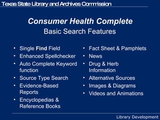 Consumer Health Complete Single  Find  Field Enhanced Spellchecker Auto Complete Keyword function Source Type Search Evidence-Based Reports Encyclopedias & Reference Books Fact Sheet & Pamphlets News Drug & Herb Information Alternative Sources Images & Diagrams Videos and Animations Basic Search Features 