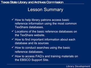 Lesson Summary How to help library patrons access basic reference information using the most common TexShare databases. Locations of the basic reference databases on the TexShare website. How to find important information about each database and its sources How to conduct searches using the basic reference databases . How to access FAQ’s and training materials on the EBSCO Support Site. 