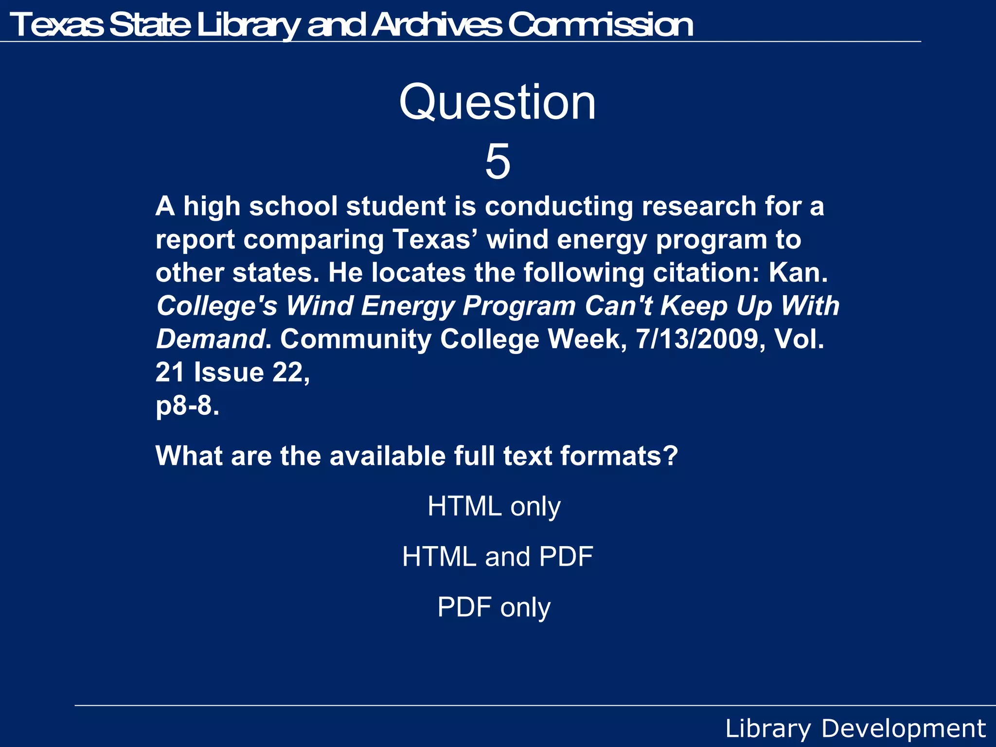 Question 5 A high school student is conducting research for a report comparing Texas’ wind energy program to other states. He locates the following citation: Kan.  College's Wind Energy Program Can't Keep Up With Demand . Community College Week, 7/13/2009, Vol. 21 Issue 22,  p8-8. What are the available full text formats? HTML only  HTML and PDF PDF only  