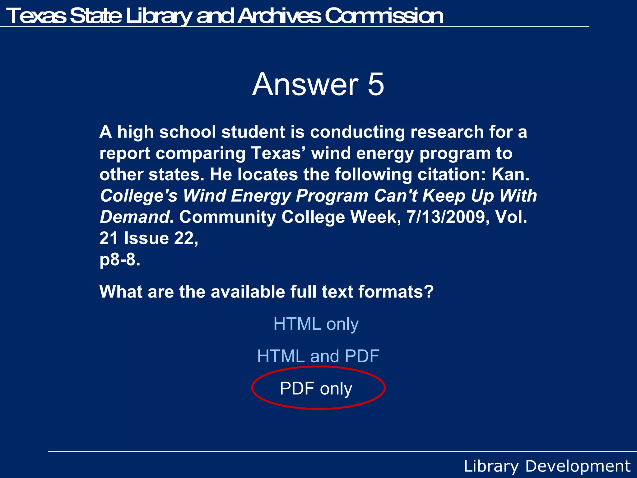 Answer 5 A high school student is conducting research for a report comparing Texas’ wind energy program to other states. He locates the following citation: Kan.  College's Wind Energy Program Can't Keep Up With Demand . Community College Week, 7/13/2009, Vol. 21 Issue 22,  p8-8. What are the available full text formats? HTML only  HTML and PDF PDF only  