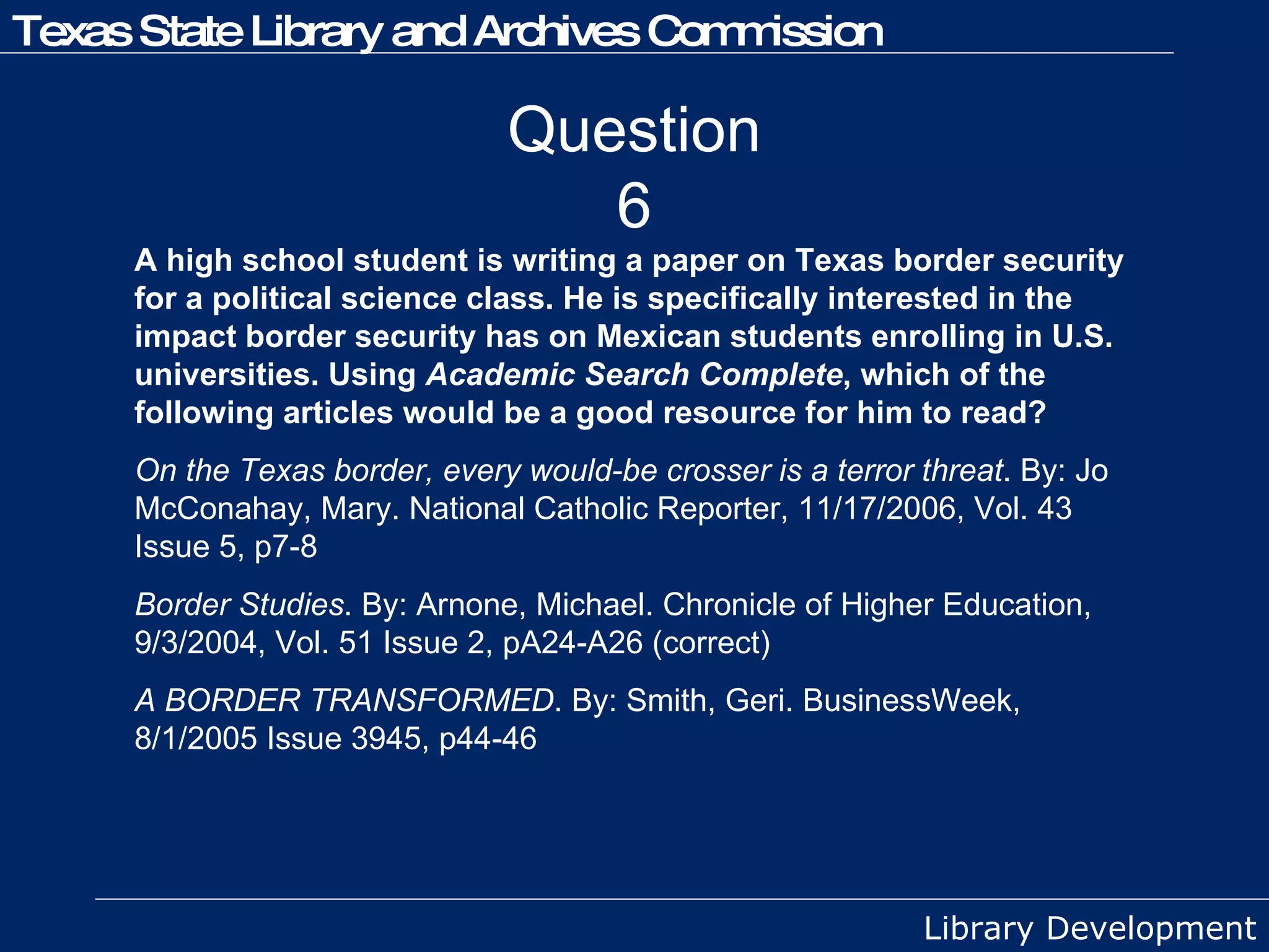 Question 6 A high school student is writing a paper on Texas border security for a political science class. He is specifically interested in the impact border security has on Mexican students enrolling in U.S. universities. Using  Academic Search Complete , which of the following articles would be a good resource for him to read? On the Texas border, every would-be crosser is a terror threat . By: Jo McConahay, Mary. National Catholic Reporter, 11/17/2006, Vol. 43 Issue 5, p7-8 Border Studies . By: Arnone, Michael. Chronicle of Higher Education, 9/3/2004, Vol. 51 Issue 2, pA24-A26 (correct) A BORDER TRANSFORMED . By: Smith, Geri. BusinessWeek, 8/1/2005 Issue 3945, p44-46 