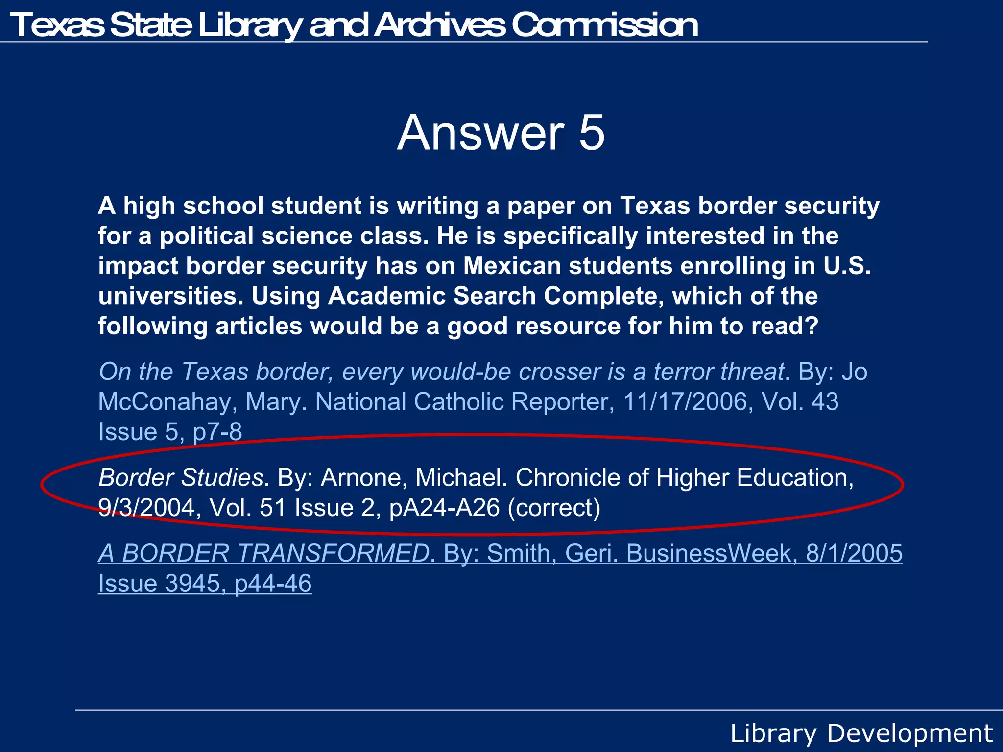 Answer 5 A high school student is writing a paper on Texas border security for a political science class. He is specifically interested in the impact border security has on Mexican students enrolling in U.S. universities. Using Academic Search Complete, which of the following articles would be a good resource for him to read? On the Texas border, every would-be crosser is a terror threat . By: Jo McConahay, Mary. National Catholic Reporter, 11/17/2006, Vol. 43 Issue 5, p7-8 Border Studies . By: Arnone, Michael. Chronicle of Higher Education, 9/3/2004, Vol. 51 Issue 2, pA24-A26 (correct) A BORDER TRANSFORMED . By: Smith, Geri. BusinessWeek, 8/1/2005 Issue 3945, p44-46 