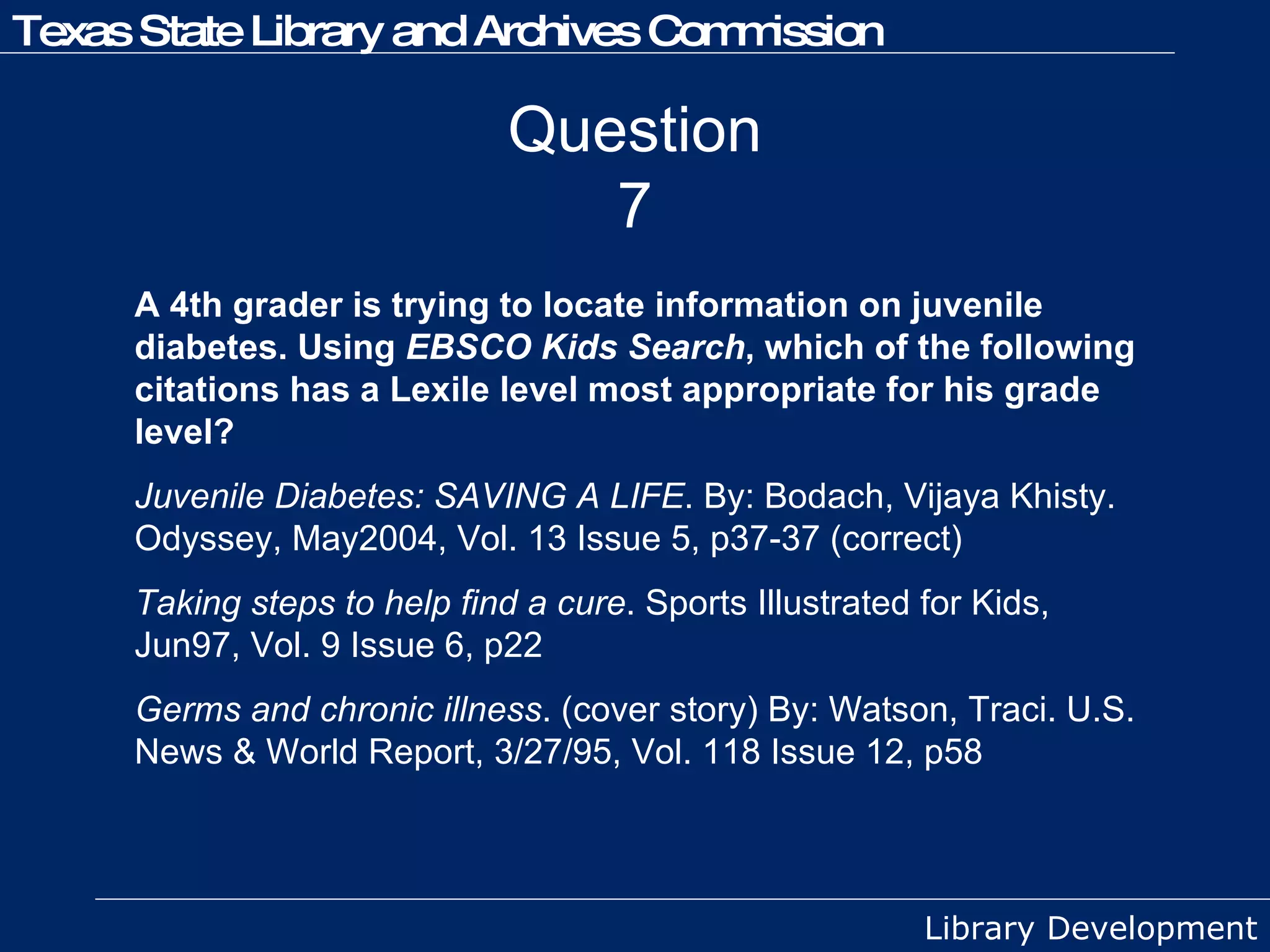 Question 7 A 4th grader is trying to locate information on juvenile diabetes. Using  EBSCO Kids Search , which of the following citations has a Lexile level most appropriate for his grade level? Juvenile Diabetes: SAVING A LIFE . By: Bodach, Vijaya Khisty. Odyssey, May2004, Vol. 13 Issue 5, p37-37 (correct) Taking steps to help find a cure . Sports Illustrated for Kids, Jun97, Vol. 9 Issue 6, p22 Germs and chronic illness . (cover story) By: Watson, Traci. U.S. News & World Report, 3/27/95, Vol. 118 Issue 12, p58 